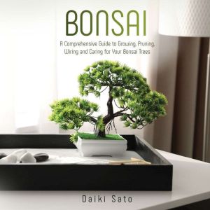 Bonsai: A Comprehensive Guide to Growing, Pruning, Wiring and Caring for Your Bonsai Trees, Daiki Sato