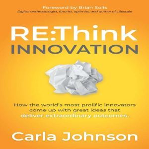 RE:Think Innovation: How the Worlds Most Prolific Innovators Come Up with Great Ideas That Deliver Extraordinary Outcomes, Carla Johnson