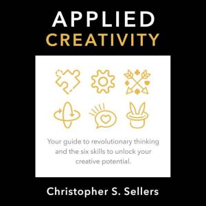 APPLIED CREATIVITY: Your guide to revolutionary thinking and the six skills to unlock creative potential., Christopher S. Sellers