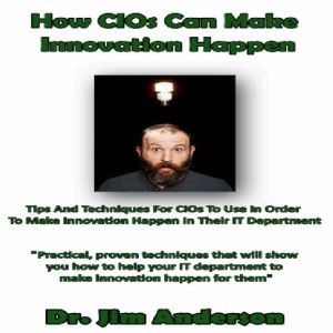 How CIOs Can Make Innovation Happen: Tips and Techniques for CIOs to Use in Order to Make Innovation Happen in Their IT Department, Dr. Jim Anderson