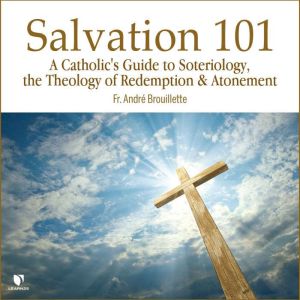 Salvation 101: A Catholic's Guide Soteriology, the Theology of Redemption & Atonement, Andre Brouillette