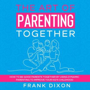 The Art of Parenting Together: How to Be Good Parents Together by Using Dynamic Parenting to Improve Your Kids Childhood, Frank Dixon