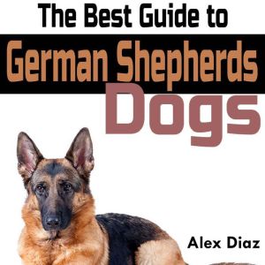 The Best Guide to German Shepherds Dogs: Choosing, Training, Feeding, Exercising, and Loving Your New German Shepherd Puppy, Alex Diaz