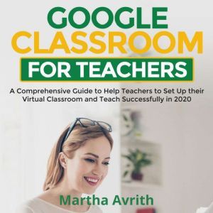 Google Classroom For Teachers: A Comprehensive Guide To Help Teachers Set Up Their Virtual Classroom And Teach Successfully in 2020, Martha Avrith