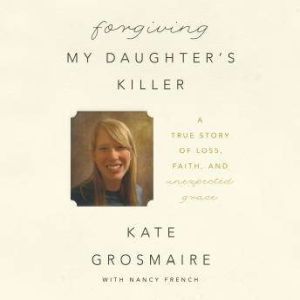 Forgiving My Daughter's Killer: A True Story of Loss, Faith, and Unexpected Grace, Kate Grosmaire