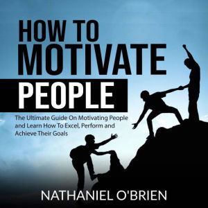 How to Motivate People: The Ultimate Guide On Motivating People and Learn How To Excel, Perform and Achieve Their Goals, Nathaniel OBrien