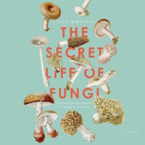 The Secret Life of Fungi: Discoveries from a Hidden World, Aliya Whiteley