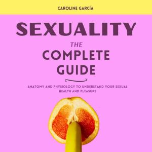 Sexuality, the Complete Guide: Anatomia y Fisiologia para Entender tu Placer y Salud Sexual, CAROLINE GARCIA
