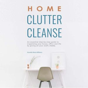 Home Clutter Cleanse: An Essential Step-by-Step Guide to Organizing Your House, Office and Life by Giving All Your Stuff a Home, Annette Maria Williams