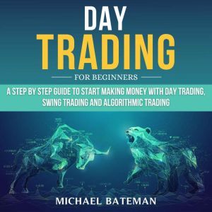 DAY TRADING FOR BEGINNERS: A Step by Step Guide to Start Making Money with Day Trading, Swing Trading and Algorithmic Trading, Michael Bateman