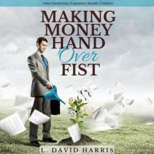 Making Money Hand Over Fist: How Generosity Expedites Wealth Creation, L. David Harris