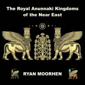 The Royal Anunnaki Kingdoms of the Near East: Exploring the System of Rule by the Gods on Earth, RYAN MOORHEN