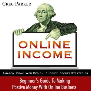 Online Income: Beginner's Guide To Making passive Money with online business (Amazon, Ebay, Web Design, Shopify, Secret Strategies), Greg Parker