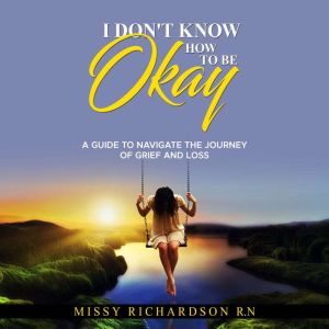 I DON'T KNOW HOW TO BE OKAY. A GUIDE TO NAVIGATE THE JOURNEY OF GRIEF AND LOSS, Missy Richardson