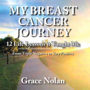 MY BREAST CANCER JOURNEY: 12 Life Lessons it Taught Me - From Triple Negative to Very Positive, Grace Nolan