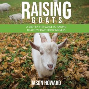 Raising Goats: A Step-by-Step Guide to Raising Healthy Goats for Beginners, Jason Howard