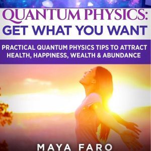 Quantum Physics: Get What You Want: Practical Quantum Physics Tips to Attract Health, Happiness, Wealth & Abundance, Maya Faro