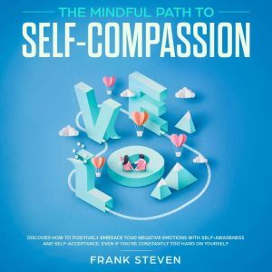 The Mindful Path to self compassion, Discover how to positively embrace your negative emotions with self awareness and self acceptance even if you are constantly hard on your self, Frank Steven