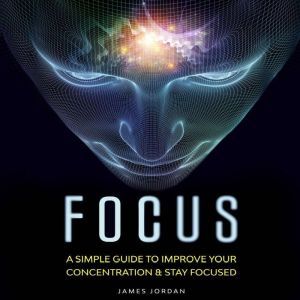 Focus: A Simple Guide to Improve Your Concentration & Stay Focused, James Jordan