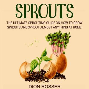 Sprouts: The Ultimate Sprouting Guide on How to Grow Sprouts and Sprout Almost Anything at Home, Dion Rosser