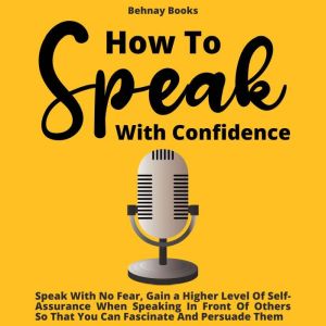 How To Speak With Confidence: Speak With No Fear, Gain a Higher Level Of Self-Assurance When Speaking In Front Of Others So That You Can Fascinate And Persuade Them, Behnay Books