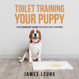 Toilet Training Your Puppy: The Complete Guide for New Dog Owners, James Leung