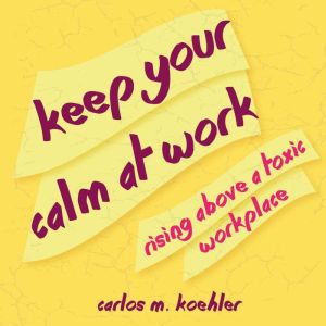 Keep Your Calm at Work: Rising Above a Toxic Workplace, Carlos M. Koehler