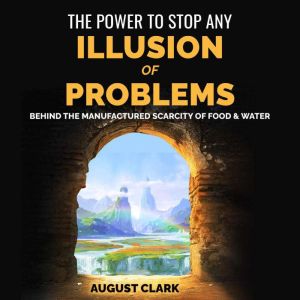 The Power to Stop any Illusion of Problems: Behind the Manufactured Scarcity of Food & Water., August Clark