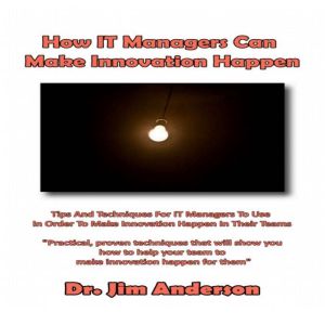 How IT Managers Can Make Innovation Happen: Tips and Techniques for IT Managers to Use in Order to Make Innovation Happen in their Teams, Dr. Jim Anderson