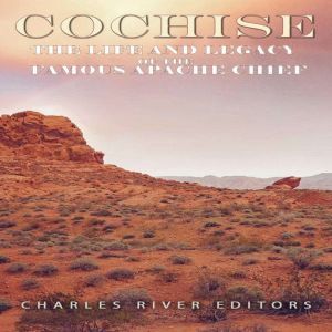 Cochise: The Life and Legacy of the Famous Apache Chief, Charles River Editors
