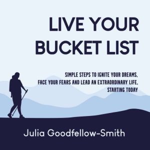 Live Your Bucket List: Simple Steps to Ignite Your Dreams, Face Your Fears and Lead an Extraordinary Life, Starting Today, Julia Goodfellow-Smith