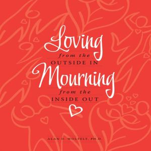Loving from the Outside In, Mourning from the Inside Out, Alan D. Wolfelt, Ph.D