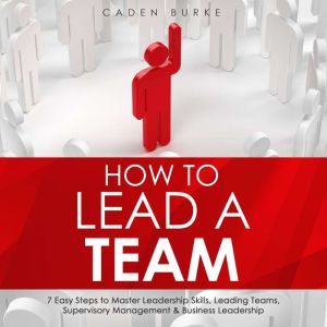 How to Lead a Team: 7 Easy Steps to Master Leadership Skills, Leading Teams, Supervisory Management & Business Leadership, Caden Burke