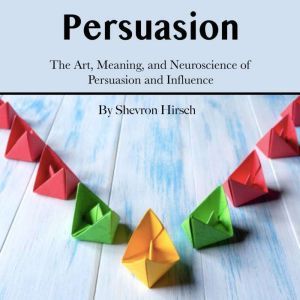 Persuasion: The Art, Meaning, and Neuroscience of Persuasion and Influence, Shevron Hirsch