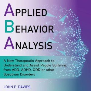 Applied Behavior Analysis: A New Therapeutic Approach to Understand and Assist People Suffering from ADD, ADHD, ODD or other Spectrum Disorders, John P. Davies