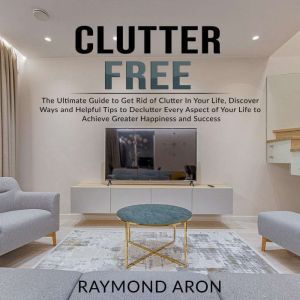 Clutter Free: The Ultimate Guide to Get Rid of Clutter In Your Life, Discover Ways and Helpful Tips to Declutter Every Aspect of Your Life to Achieve Greater Happiness and Success, Raymond Aron