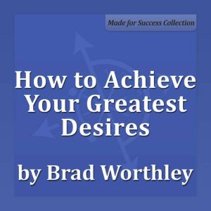 How to Achieve Your Greatest Desires: 30 Minute Success Series, Brad Worthley
