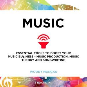 Music: Essential Tools to Boost your Music Business - Music Production, Music Theory and Songwriting, Woody Morgan