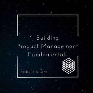 Building Product Management Fundamentals: Outlander's Guide to the World of Product, Andrei Adam