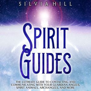 Spirit Guides: The Ultimate Guide to Contacting and Communicating with Your Guardian Angels, Spirit Animals, Archangels, and More, Silvia Hill