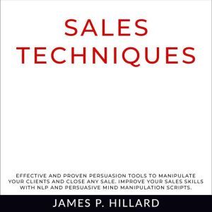 Sales Techniques: Effective And Proven Persuasion Tools To Manipulate Your Clients And Close Any Sale. Improve Your Sales Skills With NLP And Persuasive Mind Manipulation Scripts., James P. Hillard