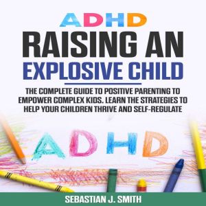 ADHD Raising an Explosive Child: The Complete Guide to Positive Parenting to Empower Complex Kids. Learn the Strategies to Help Your Children Thrive and Self-Regulate, Sebastian J. Smith