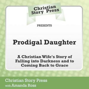 Christian Story Press Presents Prodigal Daughter: A Christian Wife's Story of Falling into Darkness and Coming Back to Grace, Christian Story Press