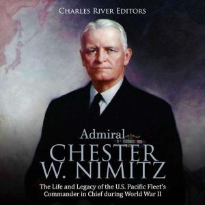 Admiral Chester W. Nimitz: The Life and Legacy of the U.S. Pacific Fleet's Commander in Chief during World War II, Charles River Editors