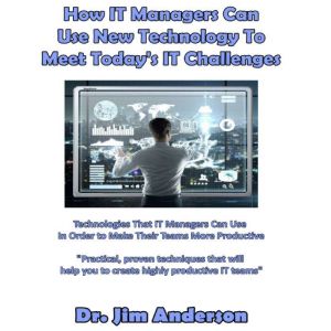 How IT Managers Can Use New Technology to Meet Today's IT Challenges: Technologies that IT Managers Can Use in Order to Make Their Teams More Productive, Dr. Jim Anderson