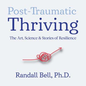 Post-Traumatic Thriving: The Art, Science, & Stories of Resilience, Randall Bell, PhD