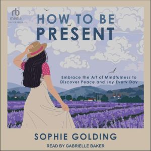 How to Be Present: Embrace the Art of Mindfulness to Discover Peace and Joy Every Day, Sophie Golding