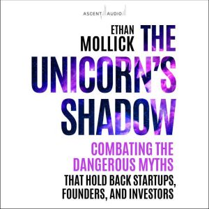 The Unicorns Shadow: Combating the Dangerous Myths that Hold Back Startups, Founders, and Investors, Ethan Mollick