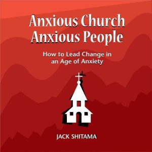 Anxious Church, Anxious People: How to Lead Change in an Age of Anxiety, Jack Shitama