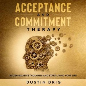 Acceptance and Commitment Therapy: Avoid Negative Thoughts and Start Living Your Life, Dustin Drig